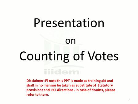 Presentation on Counting of Votes Disclaimer: Pl note this PPT is made as training aid and shall in no manner be taken as substitute of Statutory provisions.