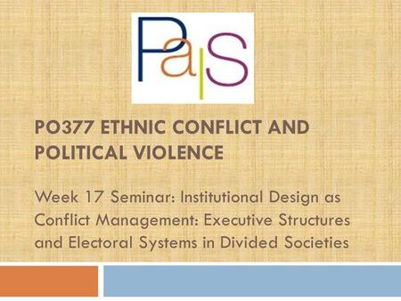 PO377 ETHNIC CONFLICT AND POLITICAL VIOLENCE Week 17 Seminar: Institutional Design as Conflict Management: Executive Structures and Electoral Systems in.