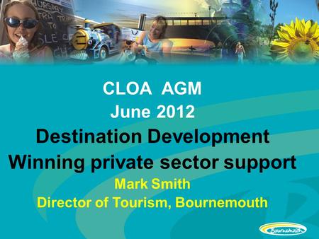 CLOA AGM June 2012 Destination Development Winning private sector support Mark Smith Director of Tourism, Bournemouth.