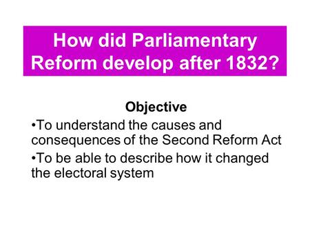 How did Parliamentary Reform develop after 1832? Objective To understand the causes and consequences of the Second Reform Act To be able to describe how.
