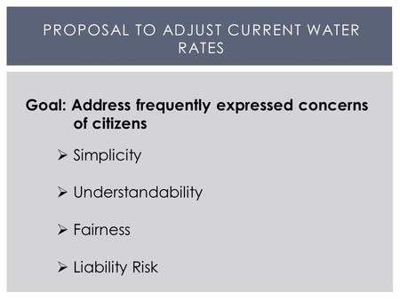 PROPOSAL TO ADJUST CURRENT WATER RATES Goal: Address frequently expressed concerns of citizens  Simplicity  Understandability  Fairness  Liability.