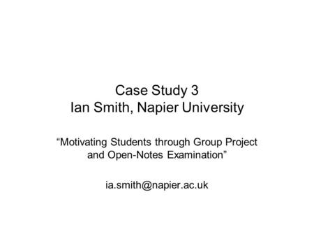 Case Study 3 Ian Smith, Napier University “Motivating Students through Group Project and Open-Notes Examination”