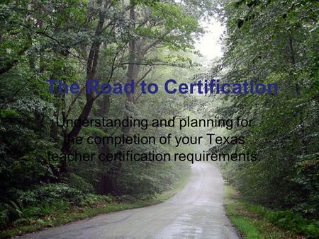 The Road to Certification Understanding and planning for the completion of your Texas teacher certification requirements.