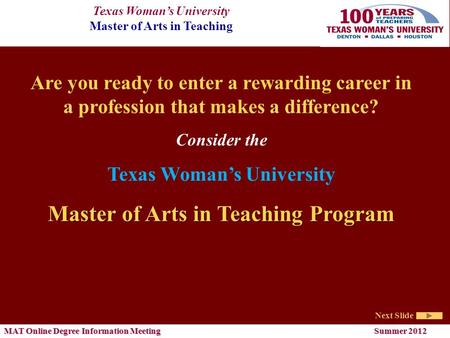 Texas Woman’s University Master of Arts in Teaching Next Slide MAT Online Degree Information Meeting Summer 2012 Are you ready to enter a rewarding career.