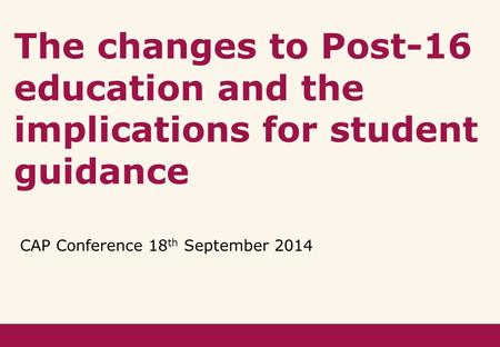 The changes to Post-16 education and the implications for student guidance CAP Conference 18 th September 2014.