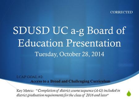 SDUSD UC a-g Board of Education Presentation Tuesday, October 28, 2014 CORRECTED LCAP GOAL #2: Access to a Broad and Challenging Curriculum Key Metric: