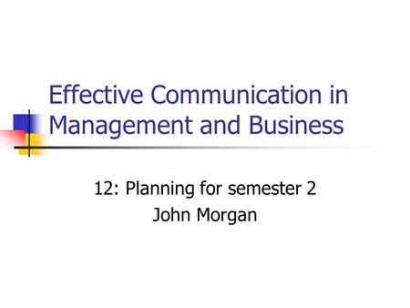 Effective Communication in Management and Business 12: Planning for semester 2 John Morgan.