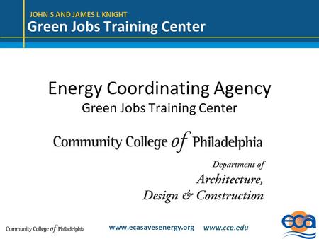 JOHN S AND JAMES L KNIGHT Green Jobs Training Center www.ecasavesenergy.org Energy Coordinating Agency Green Jobs Training Center www.ccp.edu.