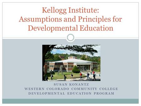 SUSAN KONANTZ WESTERN COLORADO COMMUNITY COLLEGE DEVELOPMENTAL EDUCATION PROGRAM Kellogg Institute: Assumptions and Principles for Developmental Education.