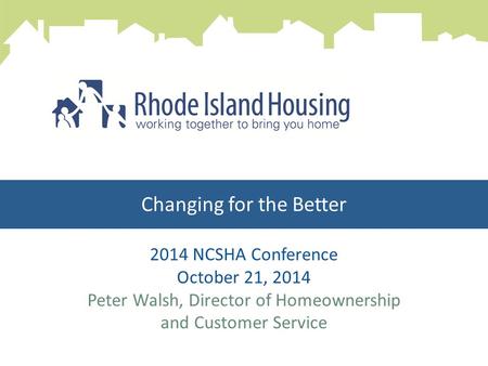 Changing for the Better 2014 NCSHA Conference October 21, 2014 Peter Walsh, Director of Homeownership and Customer Service.