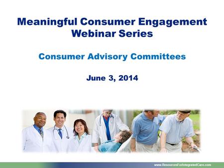 Www.ResourcesForIntegratedCare.com Meaningful Consumer Engagement Webinar Series Consumer Advisory Committees June 3, 2014.