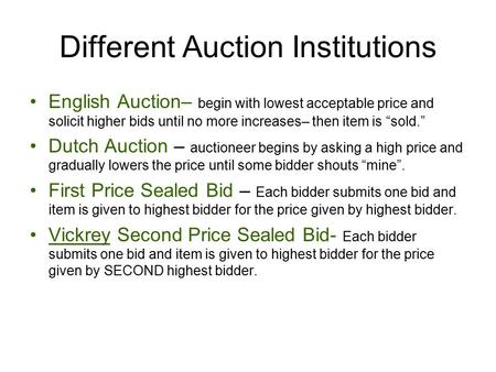 Different Auction Institutions English Auction– begin with lowest acceptable price and solicit higher bids until no more increases– then item is “sold.”