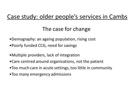 Case study: older people’s services in Cambs Demography: an ageing population, rising cost Poorly funded CCG, need for savings Multiple providers, lack.