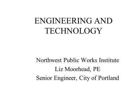 ENGINEERING AND TECHNOLOGY Northwest Public Works Institute Liz Moorhead, PE Senior Engineer, City of Portland.