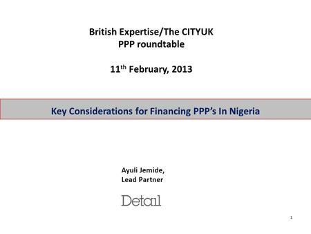 1 Key Considerations for Financing PPP’s In Nigeria Ayuli Jemide, Lead Partner British Expertise/The CITYUK PPP roundtable 11 th February, 2013.