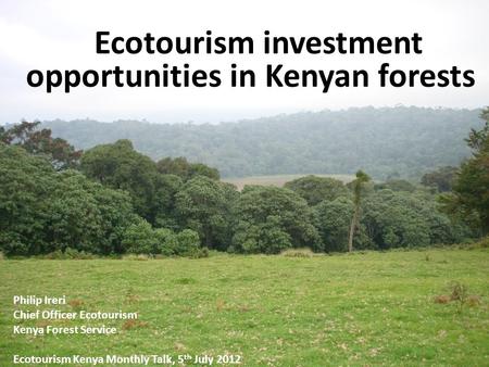 Ecotourism investment opportunities in Kenyan forests Ecotourism investment opportunities in Kenyan forests Philip Ireri Chief Officer Ecotourism Kenya.