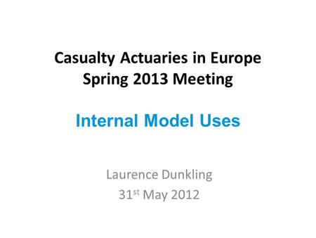 Casualty Actuaries in Europe Spring 2013 Meeting Internal Model Uses Laurence Dunkling 31 st May 2012.