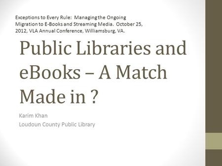 Public Libraries and eBooks – A Match Made in ? Karim Khan Loudoun County Public Library Exceptions to Every Rule: Managing the Ongoing Migration to E-Books.