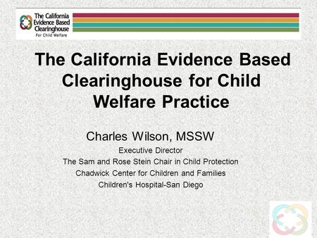 The California Evidence Based Clearinghouse for Child Welfare Practice Charles Wilson, MSSW Executive Director The Sam and Rose Stein Chair in Child Protection.