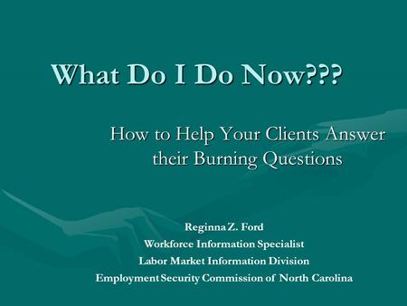 What Do I Do Now??? How to Help Your Clients Answer their Burning Questions Reginna Z. Ford Workforce Information Specialist Labor Market Information Division.