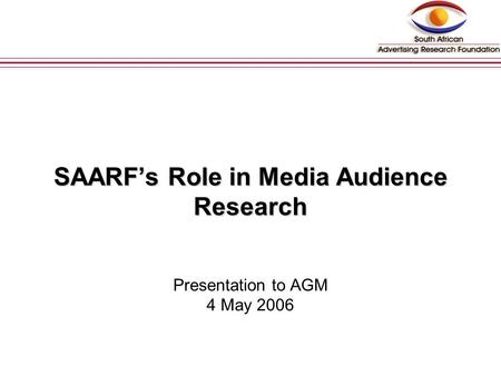 SAARF’s Role in Media Audience Research SAARF’s Role in Media Audience Research Presentation to AGM 4 May 2006 (Discussion Document)