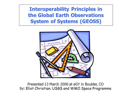 Interoperability Principles in the Global Earth Observations System of Systems (GEOSS) Presented 13 March 2006 at eGY in Boulder, CO by: Eliot Christian,