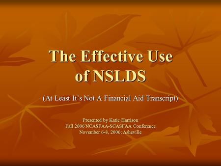 The Effective Use of NSLDS (At Least It’s Not A Financial Aid Transcript) Presented by Katie Harrison Fall 2006 NCASFAA-SCASFAA Conference November 6-8,