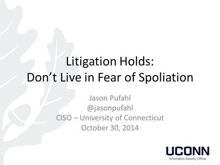 Litigation Holds: Don’t Live in Fear of Spoliation Jason CISO – University of Connecticut October 30, 2014 Information Security Office.