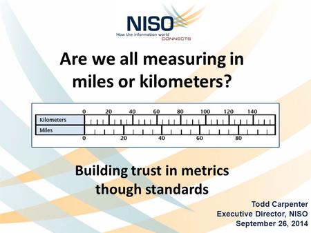 Are we all measuring in miles or kilometers? Building trust in metrics though standards Todd Carpenter Executive Director, NISO September 26, 2014.