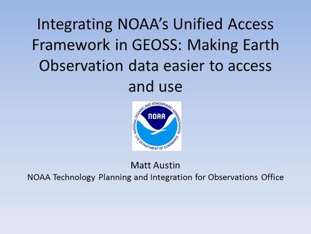 Integrating NOAA’s Unified Access Framework in GEOSS: Making Earth Observation data easier to access and use Matt Austin NOAA Technology Planning and Integration.
