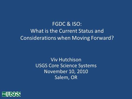 FGDC & ISO: What is the Current Status and Considerations when Moving Forward? Viv Hutchison USGS Core Science Systems November 10, 2010 Salem, OR.