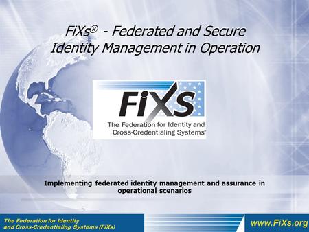 The Federation for Identity and Cross-Credentialing Systems (FiXs) www.FiXs.org FiXs ® - Federated and Secure Identity Management in Operation Implementing.