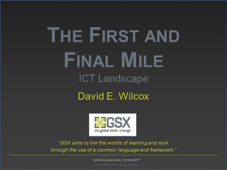 Proprietary Restricted: Do Not Copy, Cite, or Distribute DEFINE MEASURE OPTIMIZE TM T HE F IRST AND F INAL M ILE ICT Landscape David E. Wilcox “GSX aims.