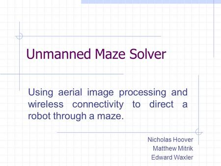 Unmanned Maze Solver Using aerial image processing and wireless connectivity to direct a robot through a maze. Nicholas Hoover Matthew Mitrik Edward Waxler.