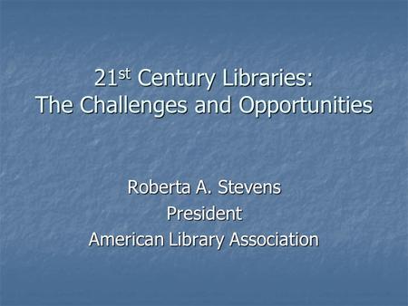 21 st Century Libraries: The Challenges and Opportunities Roberta A. Stevens President American Library Association.