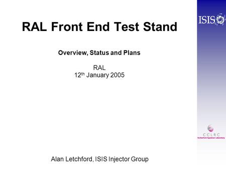 RAL Front End Test Stand Overview, Status and Plans RAL 12 th January 2005 Alan Letchford, ISIS Injector Group.