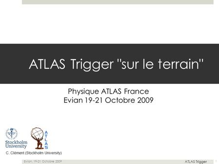 ATLAS Trigger sur le terrain Physique ATLAS France Evian 19-21 Octobre 2009 C. Clément (Stockholm University) Evian, 19-21 Octobre 2009 ATLAS Trigger.