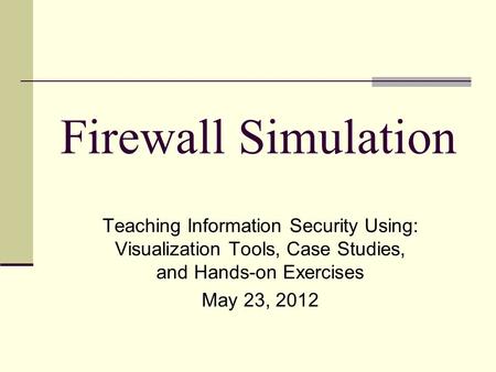 Firewall Simulation Teaching Information Security Using: Visualization Tools, Case Studies, and Hands-on Exercises May 23, 2012.
