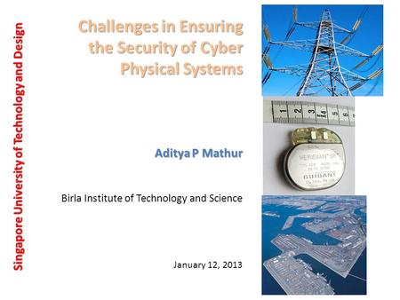 Challenges in Ensuring the Security of Cyber Physical Systems Singapore University of Technology and Design Aditya P Mathur January 12, 2013 Birla Institute.