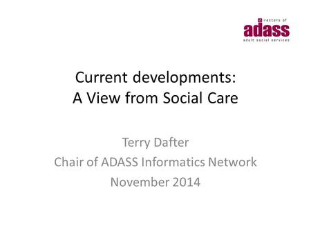 Current developments: A View from Social Care Terry Dafter Chair of ADASS Informatics Network November 2014.