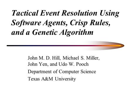 Tactical Event Resolution Using Software Agents, Crisp Rules, and a Genetic Algorithm John M. D. Hill, Michael S. Miller, John Yen, and Udo W. Pooch Department.