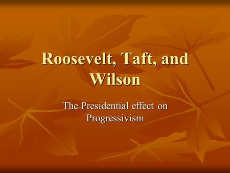 Roosevelt, Taft, and Wilson The Presidential effect on Progressivism.