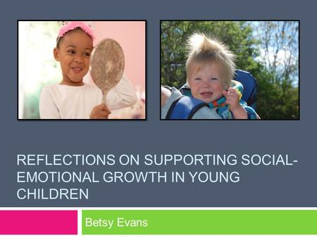 REFLECTIONS ON SUPPORTING SOCIAL- EMOTIONAL GROWTH IN YOUNG CHILDREN Betsy Evans.
