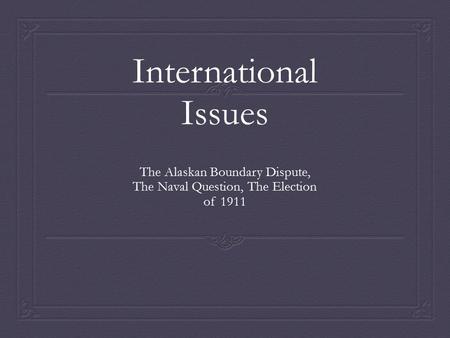International Issues The Alaskan Boundary Dispute, The Naval Question, The Election of 1911.