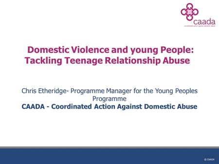 © CAADA Domestic Violence and young People: Tackling Teenage Relationship Abuse Chris Etheridge- Programme Manager for the Young Peoples Programme CAADA.
