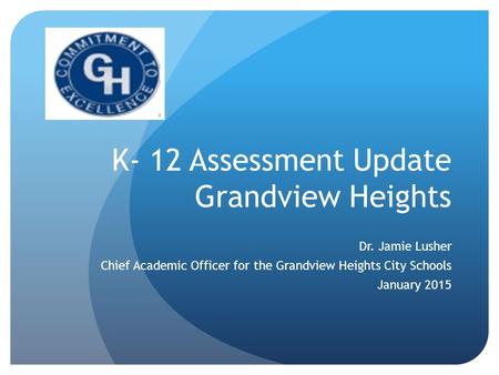K- 12 Assessment Update Grandview Heights Dr. Jamie Lusher Chief Academic Officer for the Grandview Heights City Schools January 2015.