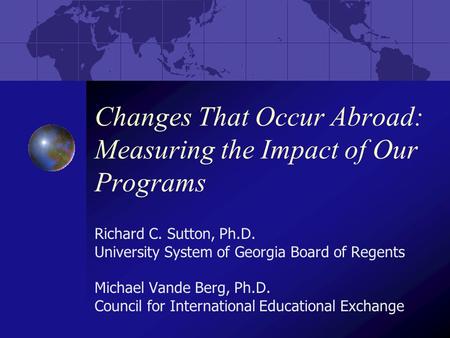 Changes That Occur Abroad: Measuring the Impact of Our Programs Richard C. Sutton, Ph.D. University System of Georgia Board of Regents Michael Vande Berg,