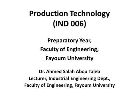 Production Technology (IND 006) Preparatory Year, Faculty of Engineering, Fayoum University Dr. Ahmed Salah Abou Taleb Lecturer, Industrial Engineering.