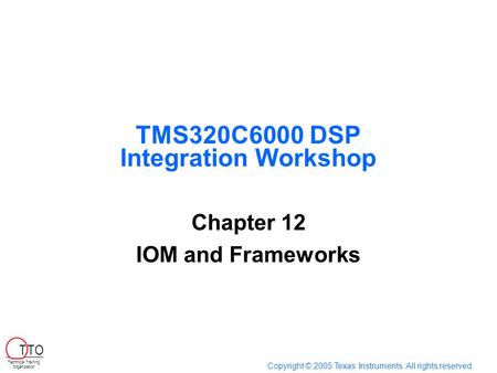 TMS320C6000 DSP Integration Workshop Chapter 12 IOM and Frameworks Copyright © 2005 Texas Instruments. All rights reserved. Technical Training Organization.