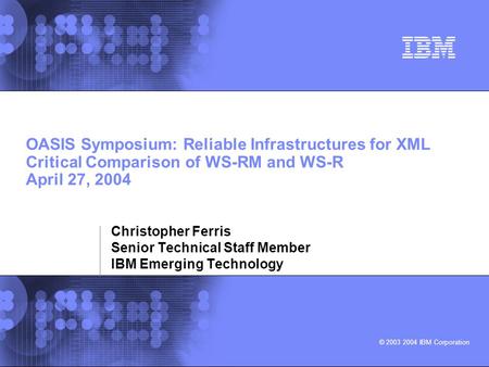 © 2003 2004 IBM Corporation OASIS Symposium: Reliable Infrastructures for XML Critical Comparison of WS-RM and WS-R April 27, 2004 Christopher Ferris Senior.